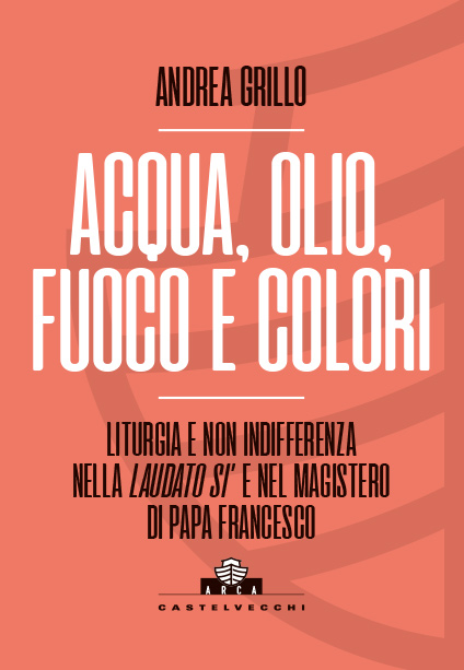 Collana ARCA: Andrea Grillo - Acqua, olio, fuoco e colori - Liturgia e non indifferenza nella Laudato Si' e nel Magistero di Papa Francesco